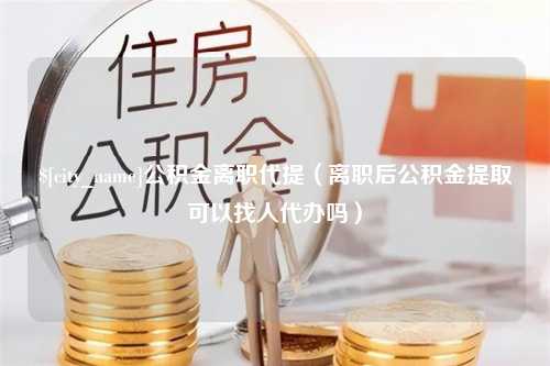 谷城公积金离职代提（离职后公积金提取可以找人代办吗）