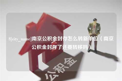 谷城南京公积金封存怎么转新单位（南京公积金封存了还要转移吗）