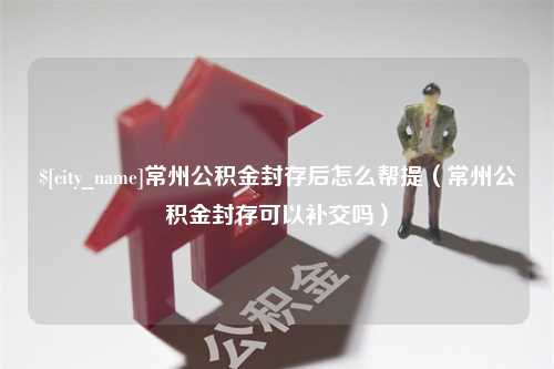 谷城常州公积金封存后怎么帮提（常州公积金封存可以补交吗）